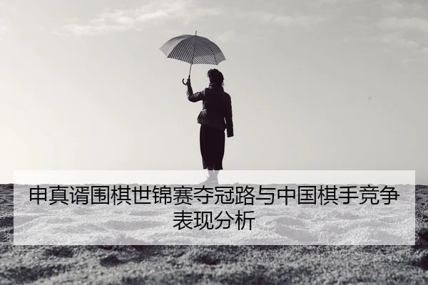 申真谞围棋世锦赛夺冠路与中国棋手竞争表现分析